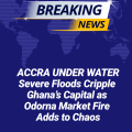 ACCRA UNDER WATER: Severe Floods Cripple Ghana’s Capital as Odorna Market Fire Adds to Chaos